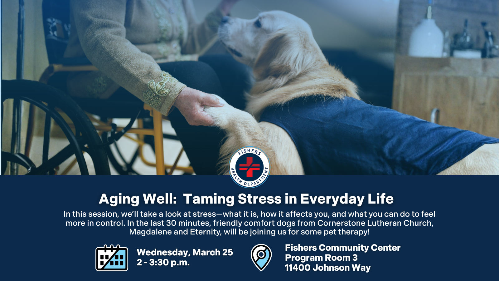 Aging Well: Taming Stress in Everyday Life In this session, we’ll take a look at stress—what it is, how it affects you, and what you can do to feel more in control. In the last 30 minutes, friendly comfort dogs from Cornerstone Lutheran Church, Magdalene and Eternity, will be joining us for some pet therapy! Wednesday, March 25 2 - 3:30 p.m. Fishers Community Center Program Room 3 11400 Johnson Way