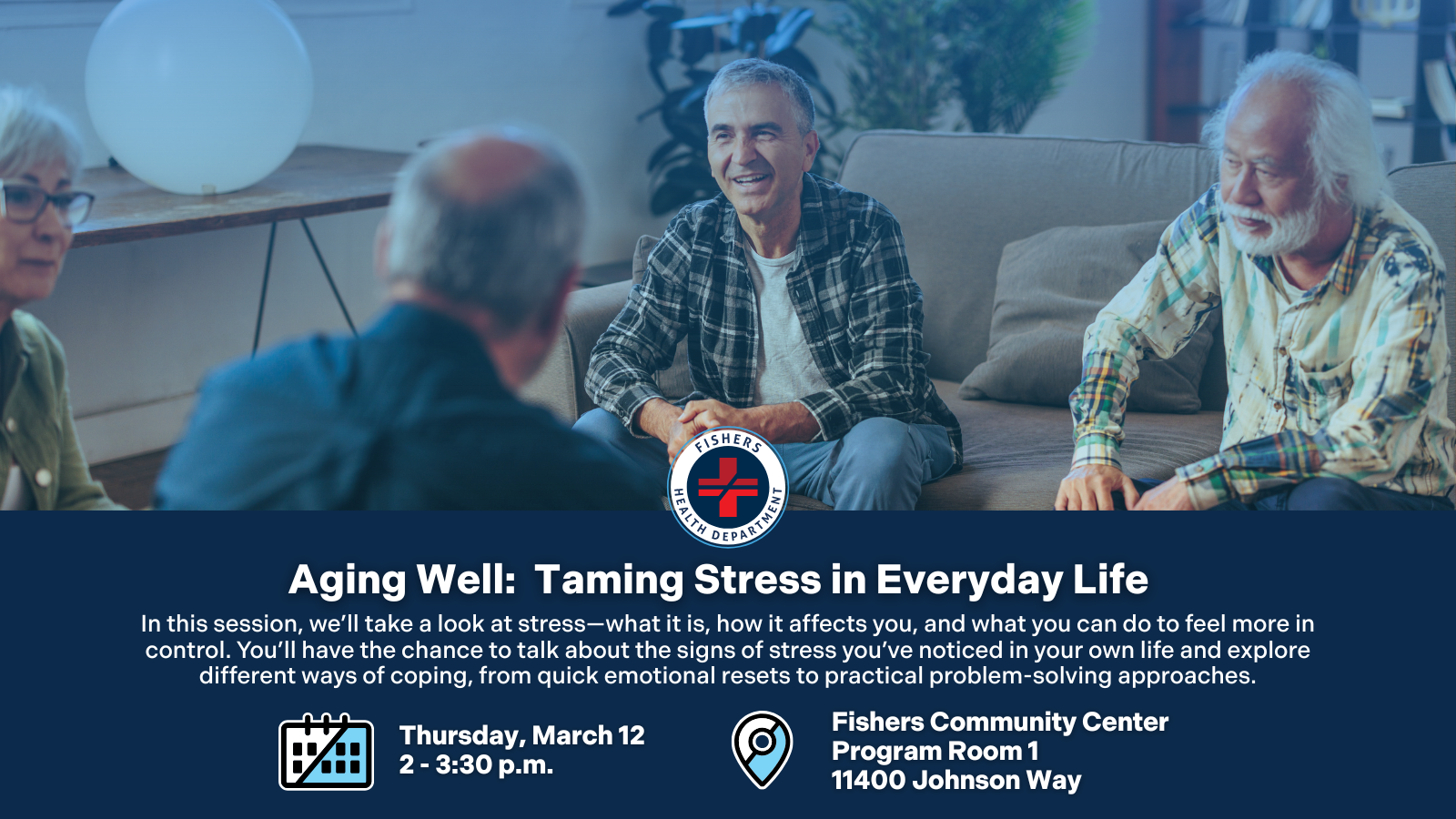 Aging Well: Taming Stress in Everyday Life In this session, we’ll take a look at stress—what it is, how it affects you, and what you can do to feel more in control. You’ll have the chance to talk about the signs of stress you’ve noticed in your own life and explore different ways of coping, from quick emotional resets to practical problem-solving approaches. Thursday, March 12, 2-3:30 p.m. Fishers Community Center Program Room 1 11400 Johnson Way