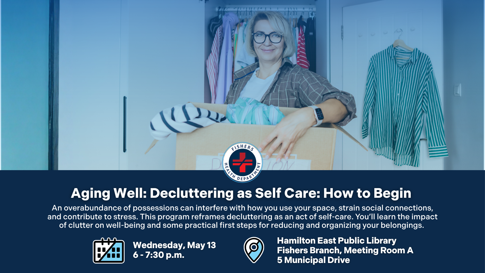 Aging Well: Decluttering as Self Care: How to Begin An overabundance of possessions can interfere with how you use your space, strain social connections, and contribute to stress. This program reframes decluttering as an act of self-care. You’ll learn the impact of clutter on well-being and some practical first steps for reducing and organizing your belongings. Wednesday, May 13 6 - 7:30 p.m. Hamilton East Public Library Fishers Branch, Meeting Room A 5 Municipal Drive