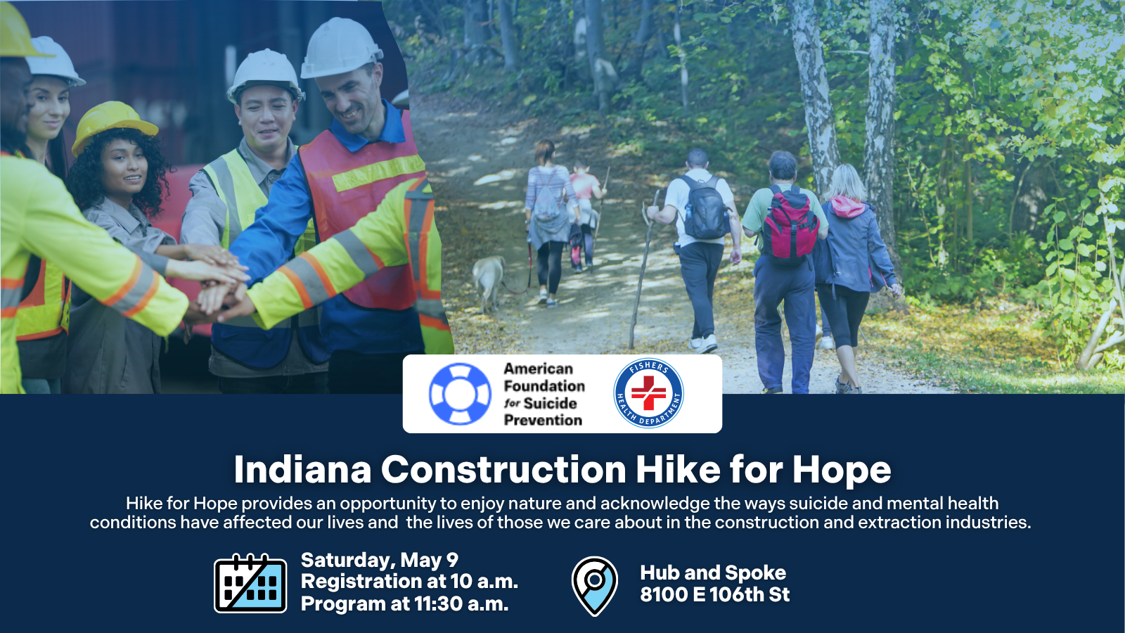 Indiana Construction Hike for Hope Hike for Hope provides an opportunity to enjoy nature and acknowledge the ways suicide and mental health conditions have affected our lives and the lives of those we care about in the construction and extraction industries. Saturday, May 9 Registration at 10 a.m. Program at 11:30 a.m. Hub and Spoke 8100 E 106th St